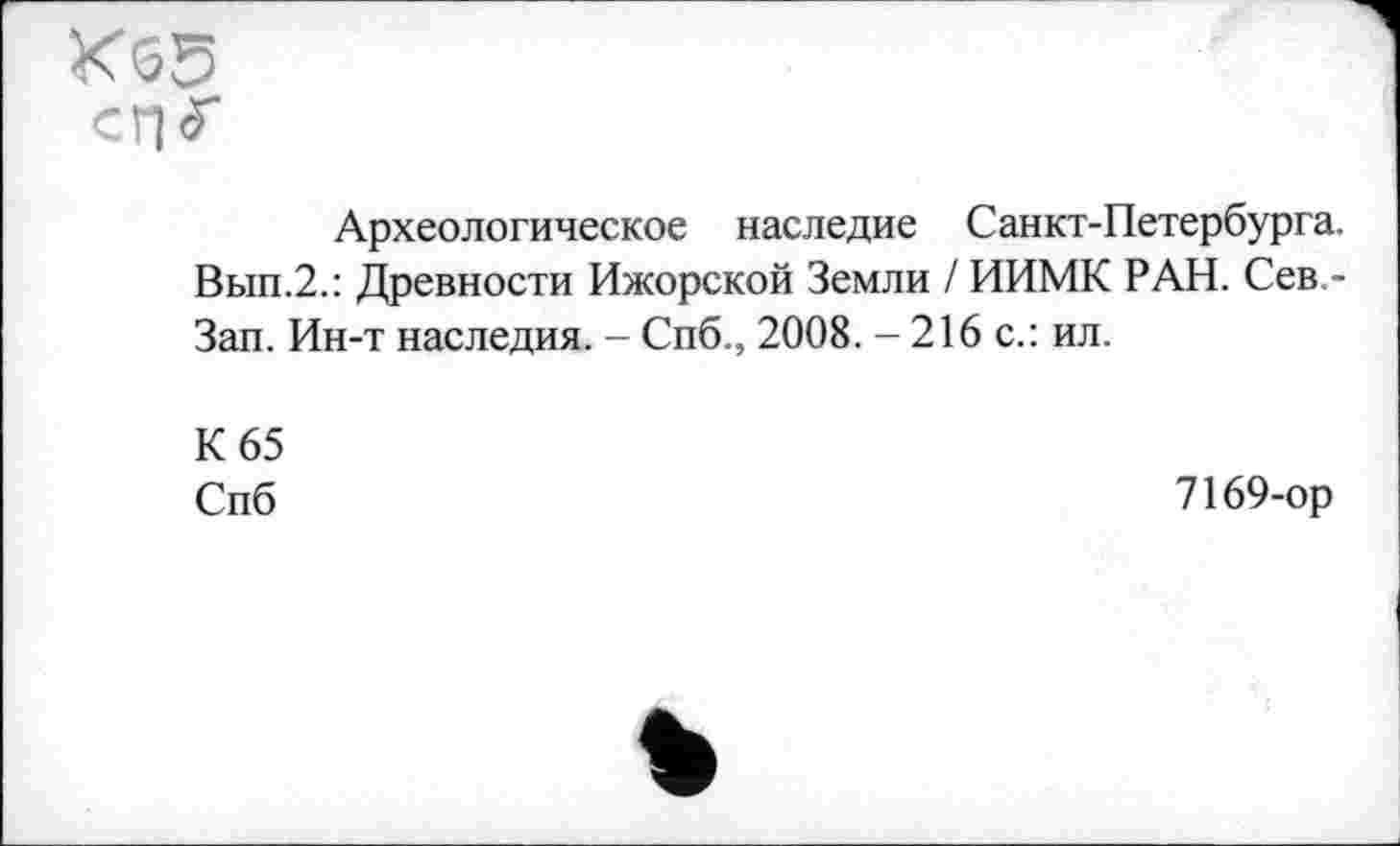 ﻿К<55
с Г) 5"
Археологическое наследие Санкт-Петербурга. Вып.2.: Древности Ижорской Земли / ИИМК РАН. Сев,-Зап. Ин-т наследия. - Спб., 2008. - 216 с.: ил.
К 65
Спб
7169-ор